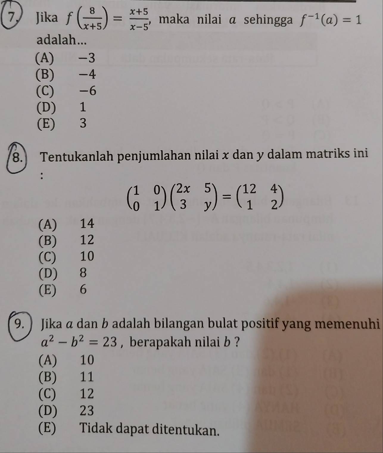 Jika f( 8/x+5 )= (x+5)/x-5  , maka nilai α sehingga f^(-1)(a)=1
adalah...
(A) -3
(B) -4
(C) -6
(D) 1
(E) 3
8.) Tentukanlah penjumlahan nilai x dan y dalam matriks ini
beginpmatrix 1&0 0&1endpmatrix beginpmatrix 2x&5 3&yendpmatrix =beginpmatrix 12&4 1&2endpmatrix
(A) 14
(B) 12
(C) 10
(D) 8
(E) 6
9. ) Jika a dan b adalah bilangan bulat positif yang memenuhi
a^2-b^2=23 , berapakah nilai b ?
(A) 10
(B) 11
(C) 12
(D) 23
(E) Tidak dapat ditentukan.