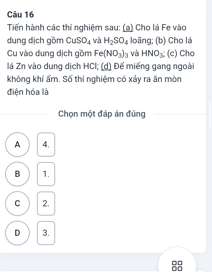 Tiến hành các thí nghiệm sau: (a) Cho lá Fe vào
dung dịch gồm CuS O_4 và H_2SO_4 loãng; (b) Cho lá
Cu vào dung dịch gồm Fe(NO_3)_3 và HNO_3; (c) Cho
lá Zn vào dung dịch HCl; (d) Để miếng gang ngoài
không khí ẩm. Số thí nghiệm có xảy ra ăn mòn
điện hóa là
Chọn một đáp án đúng
A 4.
B 1.
C 2.
D 3.