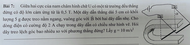 Giữa hai cực của nam châm hình chữ U có một từ trường đều thẳng 
đứng có độ lớn cảm ứng từ là 0,5 T. Một dây dẫn thẳng dài 5 cm có khối 
lượng 5 g được treo nằm ngang, vuông góc với vector B bởi hai dây dẫn nhẹ. Cho 
dòng điện có cường độ 2 A chạy trong dây dẫn có chiều như hình vẽ. Hỏi 
dây treo lệch góc bao nhiêu so với phương thẳng đứng? Lấy g=10m/s^2