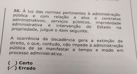 À luz das normas pertinentes à administração
pública e com relação a atos e contratos
administrativos, serviços públicos, improbidade
administrativa e intervenção do Estado na
propriedade, julgue o item seguinte.
A ocorrência da decadência gera a extinção de
direito, o que, contudo, não impede a administração
pública de se manifestar a tempo e modo em
processo administrativo.
( ) Certo
K ) Errado