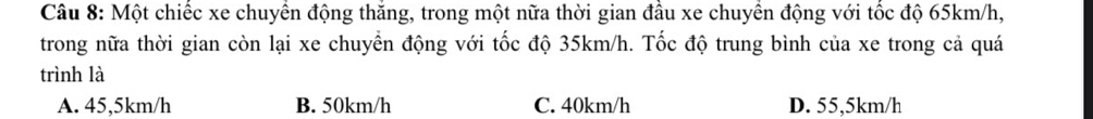 Một chiếc xe chuyển động thăng, trong một nữa thời gian đầu xe chuyển động với tốc độ 65km/h,
trong nữa thời gian còn lại xe chuyển động với tốc độ 35km/h. Tốc độ trung bình của xe trong cả quá
trình là
A. 45,5km/h B. 50km/h C. 40km/h D. 55,5km/h