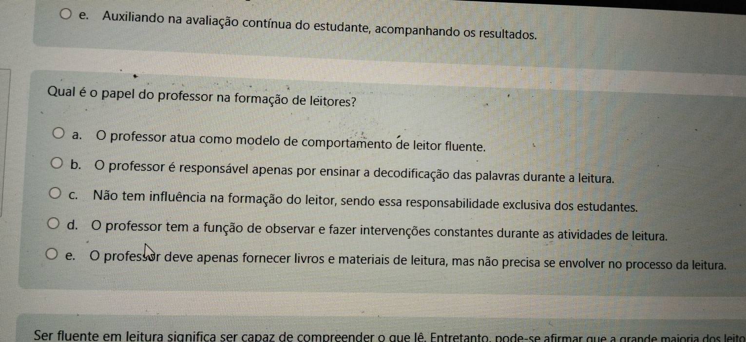 e. Auxiliando na avaliação contínua do estudante, acompanhando os resultados.
Qual é o papel do professor na formação de leitores?
a. O professor atua como modelo de comportamento de leitor fluente.
b. O professor é responsável apenas por ensinar a decodificação das palavras durante a leitura.
c. Não tem influência na formação do leitor, sendo essa responsabilidade exclusiva dos estudantes.
d. O professor tem a função de observar e fazer intervenções constantes durante as atividades de leitura.
e. O professor deve apenas fornecer livros e materiais de leitura, mas não precisa se envolver no processo da leitura.
Ser fluente em leitura significa ser capaz de compreender o que lê. Entretanto, pode-se afirmar que a grande majoria dos leito