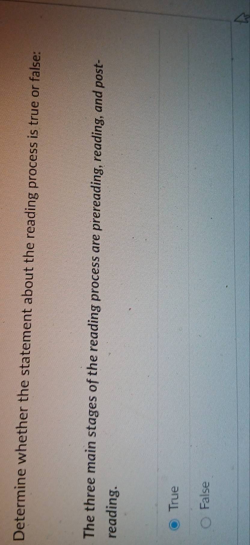 Determine whether the statement about the reading process is true or false:
The three main stages of the reading process are prereading, reading, and post-
reading.
True
False