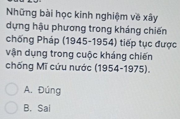 Những bài học kinh nghiệm về xây
dựng hậu phương trong kháng chiến
chống Pháp (1945-1954) tiếp tục được
vận dụng trong cuộc kháng chiến
chống Mĩ cứu nước (1954-1975).
A. Đúng
B. Sai