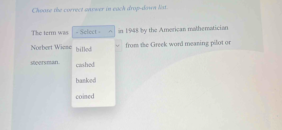 Choose the correct answer in each drop-down list.
The term was - Select - in 1948 by the American mathematician
Norbert Wiene billed
from the Greek word meaning pilot or
steersman. cashed
banked
coined