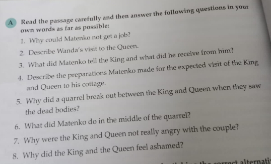 A Read the passage carefully and then answer the following questions in your 
own words as far as possible: 
1. Why could Matenko not get a job? 
2. Describe Wanda’s visit to the Queen. 
3. What did Matenko tell the King and what did he receive from him? 
4. Describe the preparations Matenko made for the expected visit of the King 
and Queen to his cottage. 
5. Why did a quarrel break out between the King and Queen when they saw 
the dead bodies? 
6. What did Matenko do in the middle of the quarrel? 
7. Why were the King and Queen not really angry with the couple? 
8. Why did the King and the Queen feel ashamed? 
rrect alternati