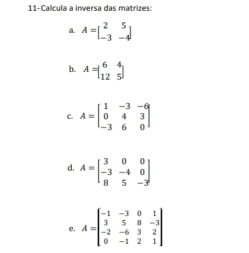 11-Calcula a inversa das matrizes: 
a. A=beginbmatrix 2&5 -3&-4endbmatrix
b. A=beginbmatrix 6&4 12&5endbmatrix
C. A=beginbmatrix 1&-3&-6 0&4&3 -3&6&0endbmatrix
d. A=beginbmatrix 3&0&0 -3&-4&0 8&5&-3endbmatrix
e. A=beginbmatrix -1&-3&0&1 3&5&8&-3 -2&-6&3&2 0&-1&2&1endbmatrix