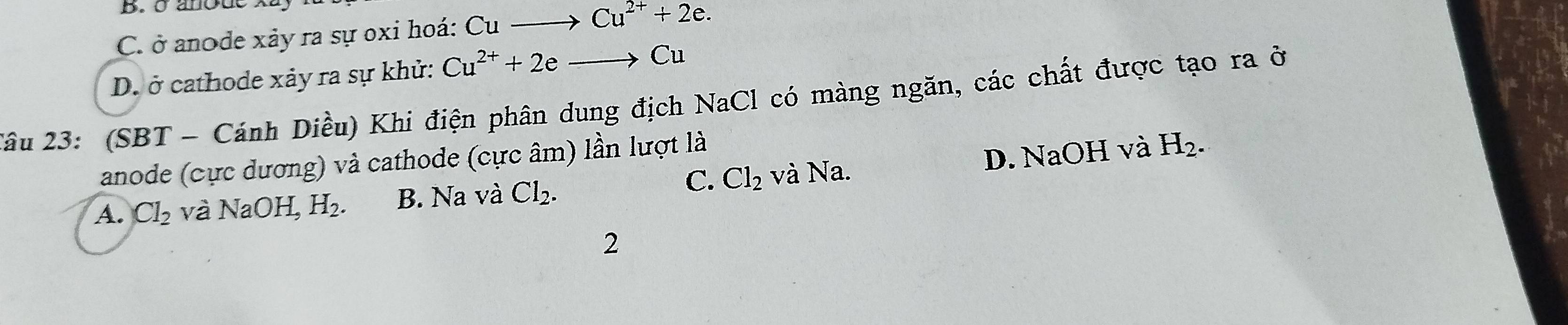 B. ở anode
C. ở anode xảy ra sự oxi hoá: Cu Cu^(2+)+2e.
D. ở cathode xảy ra sự khử: Cu^(2+)+2e
Cu
2ầu 23: (SBT - Cánh Diều) Khi điện phân dung địch NaCl có màng ngăn, các chất được tạo ra ở
anode (cực dương) và cathode (cực âm) lần lượt là
C.
A. Cl_2 và N aOH, H_2. B. Na và Cl_2. Cl_2 và Na. D. NaOH và H_2. 
2