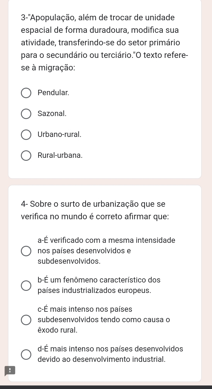 3-'' ''Appopulação, além de trocar de unidade
espacial de forma duradoura, modifica sua
atividade, transferindo-se do setor primário
para o secundário ou terciário."O texto refere-
se à migração:
Pendular.
Sazonal.
Urbano-rural.
Rural-urbana.
4- Sobre o surto de urbanização que se
verifica no mundo é correto afirmar que:
a-É verificado com a mesma intensidade
nos países desenvolvidos e
subdesenvolvidos.
b-É um fenômeno característico dos
países industrializados europeus.
c-É mais intenso nos países
subdesenvolvidos tendo como causa o
êxodo rural.
d-É mais intenso nos países desenvolvidos
devido ao desenvolvimento industrial.
!