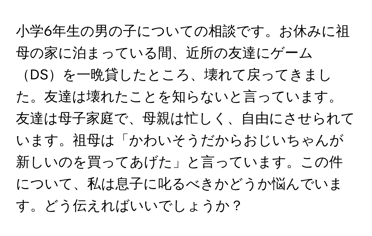 小学6年生の男の子についての相談です。お休みに祖母の家に泊まっている間、近所の友達にゲームDSを一晩貸したところ、壊れて戻ってきました。友達は壊れたことを知らないと言っています。友達は母子家庭で、母親は忙しく、自由にさせられています。祖母は「かわいそうだからおじいちゃんが新しいのを買ってあげた」と言っています。この件について、私は息子に叱るべきかどうか悩んでいます。どう伝えればいいでしょうか？