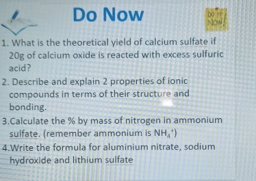 Do Now Do rr 
Now 
1. What is the theoretical yield of calcium sulfate if
20g of calcium oxide is reacted with excess sulfuric 
acid? 
2. Describe and explain 2 properties of ionic 
compounds in terms of their structure and 
bonding. 
3.Calculate the % by mass of nitrogen in ammonium 
sulfate. (remember ammonium is NH_4^+)
4.Write the formula for aluminium nitrate, sodium 
hydroxide and lithium sulfate