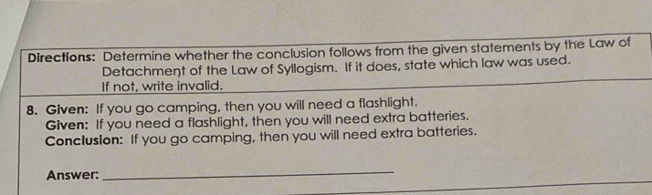 Directions: Determine whether the conclusion follows from the given statements by the Law of 
Detachment of the Law of Syllogism. If it does, state which law was used. 
If not, write invalid. 
8. Given: If you go camping, then you will need a flashlight. 
Given: If you need a flashlight, then you will need extra batteries. 
Conclusion: If you go camping, then you will need extra batteries. 
Answer: 
_