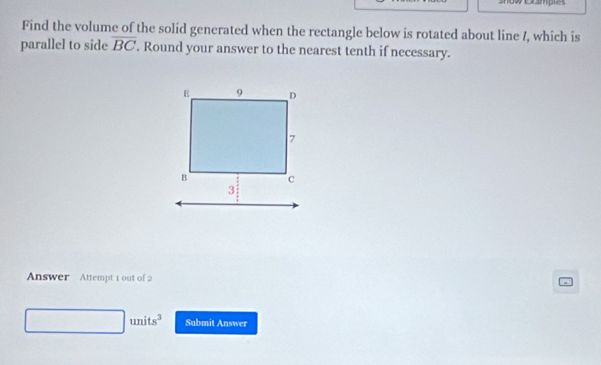 oexamples 
Find the volume of the solid generated when the rectangle below is rotated about line /, which is 
parallel to side overline BC. Round your answer to the nearest tenth if necessary. 
Answer Attempt 1 out of 2
□ units^3 Submit Answer