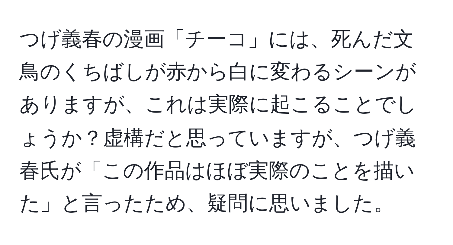 つげ義春の漫画「チーコ」には、死んだ文鳥のくちばしが赤から白に変わるシーンがありますが、これは実際に起こることでしょうか？虚構だと思っていますが、つげ義春氏が「この作品はほぼ実際のことを描いた」と言ったため、疑問に思いました。