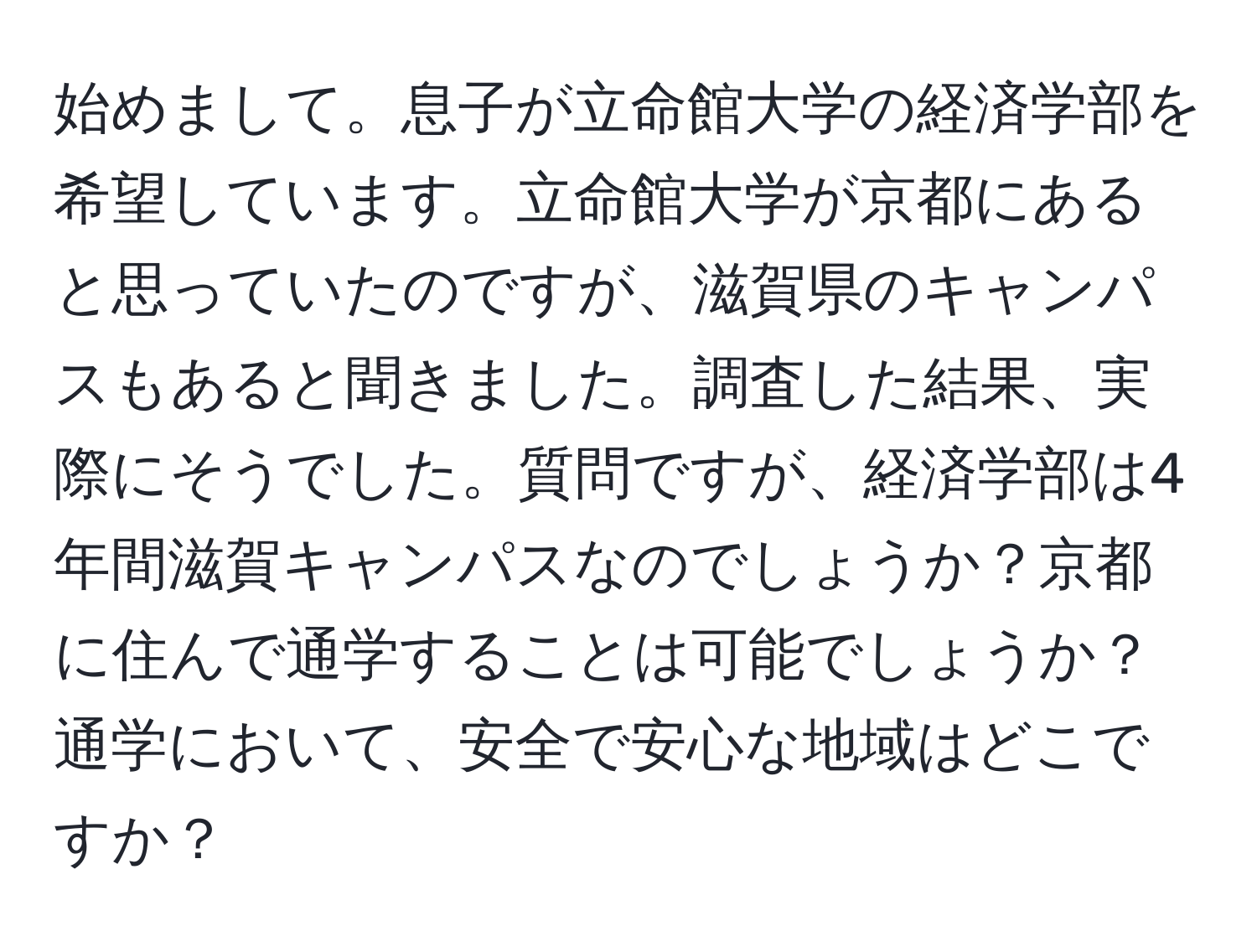 始めまして。息子が立命館大学の経済学部を希望しています。立命館大学が京都にあると思っていたのですが、滋賀県のキャンパスもあると聞きました。調査した結果、実際にそうでした。質問ですが、経済学部は4年間滋賀キャンパスなのでしょうか？京都に住んで通学することは可能でしょうか？通学において、安全で安心な地域はどこですか？