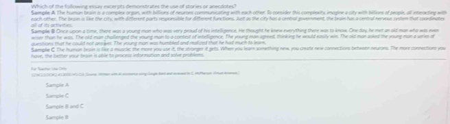 Which of the following essay excerpts demonstrates the use of stories or anecdotes?
Sample A The human brain is a complex organ, with billions of neurons communicating with each other. To consider this complexity, imagine a city with billions of people, all interacting with
each other. The brain is like the city, with different parts responsible for different functions. Just as the city has a central government, the bruin has a central nervous system that coordinates
all of its activities. Sample B Once upon a time, there was a young man who was very proud of his intelligence. He thought he knew everything there was to know. One day, he met an old man who was even
wiser than he was. The old man challenged the young man to a contest of intelligence. The young man agreed, thinking he would easily win. The old man asked the young man a series of
questions that he could not ans ver. The young man was humbled and realized that he had much to learn.
Sample C The human brain is like a muscle; the more you use it, the stronger it gets. When you learn something new, you create new connections between neuions. The more connections you
have, the better your brain is able to process information and solve problems.
Ae Reacter Lta Cmy
I2N23D0K2.412000M C3 Some 1en witm A eomnor sling Gonge le t and ereved by S. McPheran Vrue Anrsas.]
Sample A
Sample C
Sample B and C
Sample B