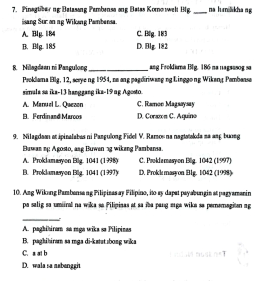 Pinagtibayng Batasang Pambansa ang Batas Komo welt Blg. _na lunilikha ng
isang Sur an ng Wikang Pambansa.
A. Blg. 184 C. BIg. 183
B. Blg. 185 D. Blg. 182
8. Nilagdaan ni Pangulong _ang Froklama Blg. 186 na nagsusog sa
Proklama Blg. 12, serye ng 1954, na ang pagdiriwang ng Linggo ng Wikang Pambansa
simula sa ika- 13 hanggang ika-19 ng Agosto.
A. Manuel L. Quezon C. Ramon Magsaysay
B. Ferdinand Marcos D. Corazon C. Aquino
9. Nilagdaan at ipinalabas ni Pangulong Fidel V. Ramos na nagtatakda na ang buong
Buwan ng Agosto, ang Buwan 1g wikang Pambansa.
A. Proklamasyon Blg. 1041 (1998) C. Proklamasyon Blg. 1042 (1997)
B. Proklamasyon Blg. 1041 (1997) D. Proklε masyon Blg. 1042 (1998)
10. Ang Wikang Pambansa ng Pilipinas ay Filipino, ito ay dapat payabungin at pagyamanin
pa salig sa umiiral na wika sa Pilipinas at sa iba pang mga wika sa pamamagitan ng
_:
A. paghihiram sa mga wika sa Pilipinas
B. paghihiram sa mga di-katut⊥bong wika
C. a at b
D. wala sa nabanggit