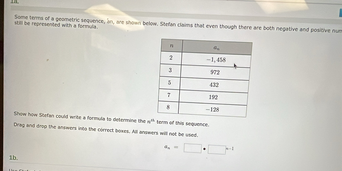 Some terms of a geometric sequence, an, are shown below. Stefan claims that even though there are both negative and positive num
still be represented with a formula.
Show how Stefan could write a formula to determine the n^(th) term of this sequence.
Drag and drop the answers into the correct boxes. All answers will not be used.
a_n=□ · □^(n-1)
1b.