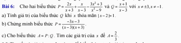 Cho hai biểu thức P= 2x/x+3 + x/x-3 - (3x^2+3)/x^2-9  và Q= (x+1)/x-3  với x!= ± 3, x!= -1. 
a) Tính giá trị của biểu thức Q khi x thỏa mãn |x-2|=1. 
b) Chứng minh biểu thức P= (-3x-3)/(x-3)(x+3) . 
c) Cho biểu thức A=P:Q. Tìm các giá trị của x đề A= 2/3 .