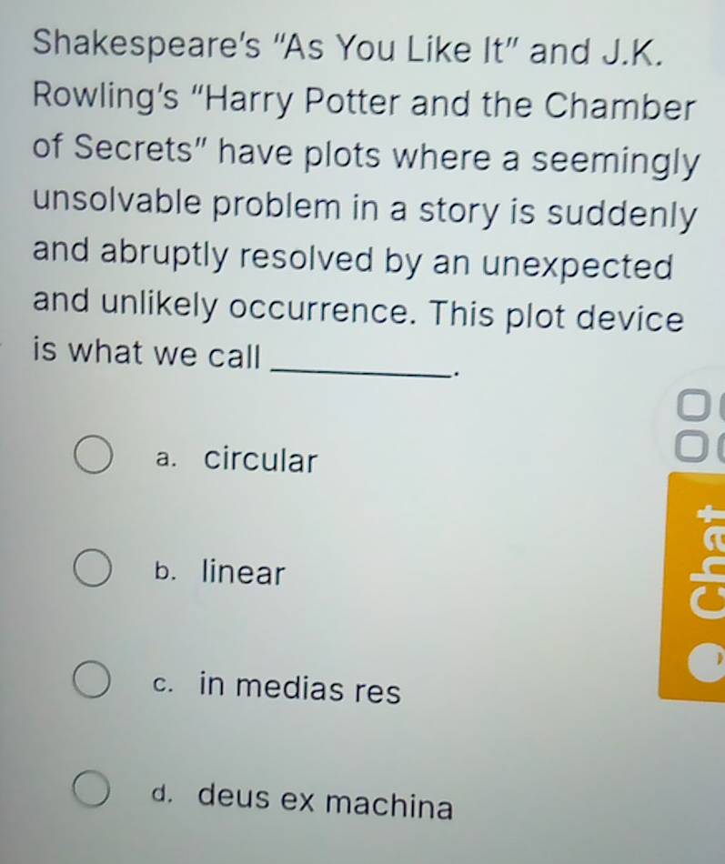 Shakespeare’s “As You Like It” and J.K.
Rowling’s “Harry Potter and the Chamber
of Secrets” have plots where a seemingly
unsolvable problem in a story is suddenly
and abruptly resolved by an unexpected
and unlikely occurrence. This plot device
is what we call
_
.
a. circular
b. linear
c. in medias res
d. deus ex machina