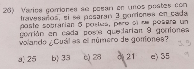 Varios gorriones se posan en unos postes con
travesaños, si se posaran 3 gorriones en cada
poste sobrarían 5 postes, pero si se posara un
gorrión en cada poste quedarían 9 gorriones
volando ¿Cuál es el número de gorriones?
a) 25 b) 33 c) 28 d 21 e) 35