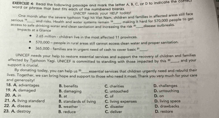 Read the following passage and mark the letter A, B, C, or D to indicate the correc
word or phrase that best fits each of the numbered blanks.
3
UNICEF needs your HELP today!
serious 1ª One month after the severe typhoon Yagi hit Viet Nam, children and families in affected areas still face
and risks. Health and water systems remain 19 _ making it hard for 570,000 people to get
access to safe drinking water and clean sanitation and increasing the risk 20 _ disease outbreaks.
Impacts at a Glance
2.65 million - children live in the most affected 11 provinces.
570,000 - people in rural areas still cannot access clean water and proper sanitation.
365,000 - families are in urgent need of cash to cover basic ² _.
UNICEF needs your help to restore essential services and support the recovery of children and families
affected by Typhoon Yagi. UNICEF is committed to standing with those impacted by this 22 _, and your
support is crucial.
By donating today, you can help us 2 _ essential services that children urgently need and rebuild their 
lives. Together, we can bring hope and support to those who need it most. Thank you very much for your care
and generosity!
18. A. advantages B. benefits C. charities D. challenges
19. A. damaged B. damaging C. untouched D. untouching
20. A. in B. at C. of D. on
21. A. living standard B. standards of living C. living expenses D. living space
22. A. disease B. weather C. disaster D. drawbacks
23. A. destroy B. reduce C. deliver D. restore