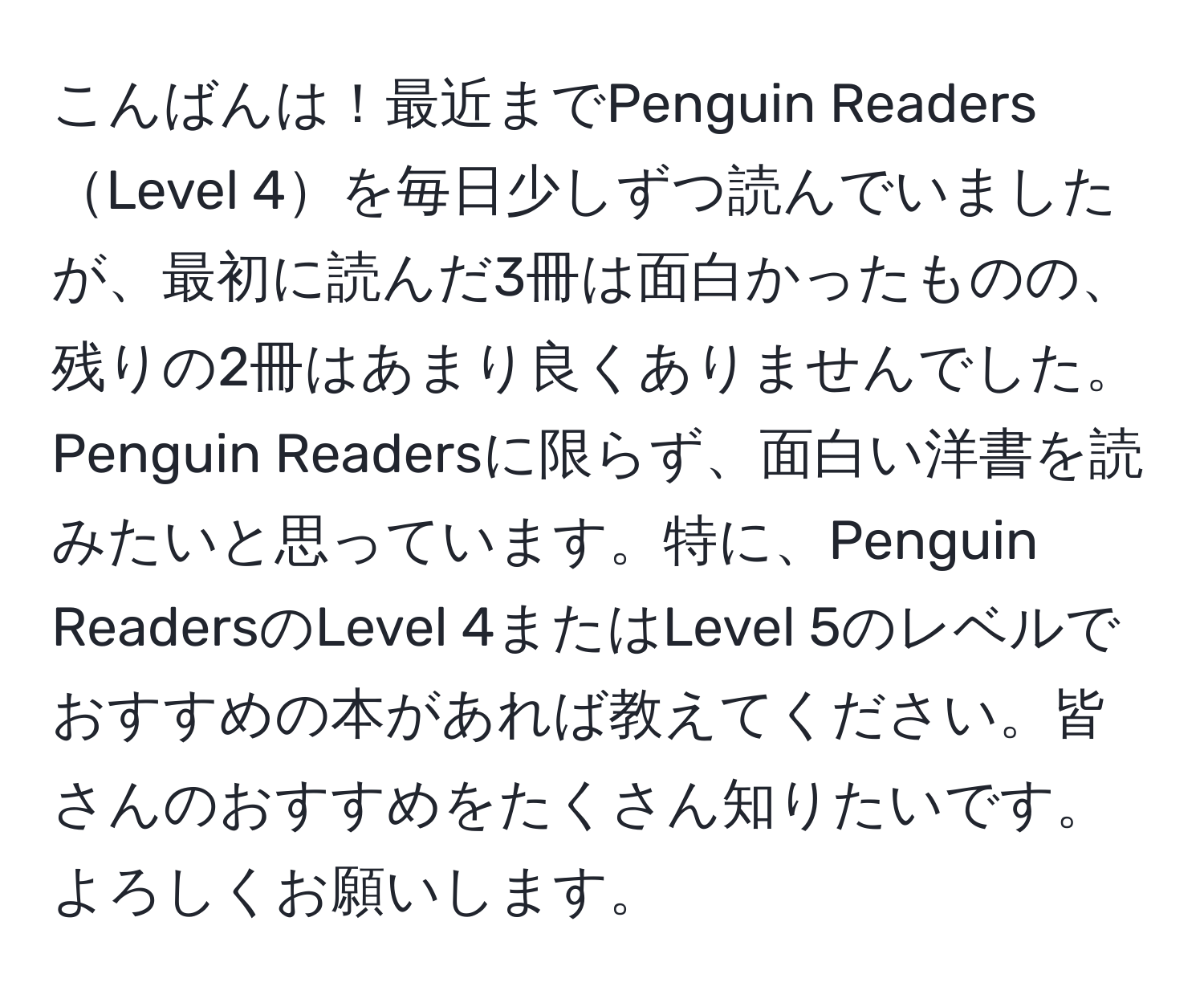 こんばんは！最近までPenguin ReadersLevel 4を毎日少しずつ読んでいましたが、最初に読んだ3冊は面白かったものの、残りの2冊はあまり良くありませんでした。Penguin Readersに限らず、面白い洋書を読みたいと思っています。特に、Penguin ReadersのLevel 4またはLevel 5のレベルでおすすめの本があれば教えてください。皆さんのおすすめをたくさん知りたいです。よろしくお願いします。