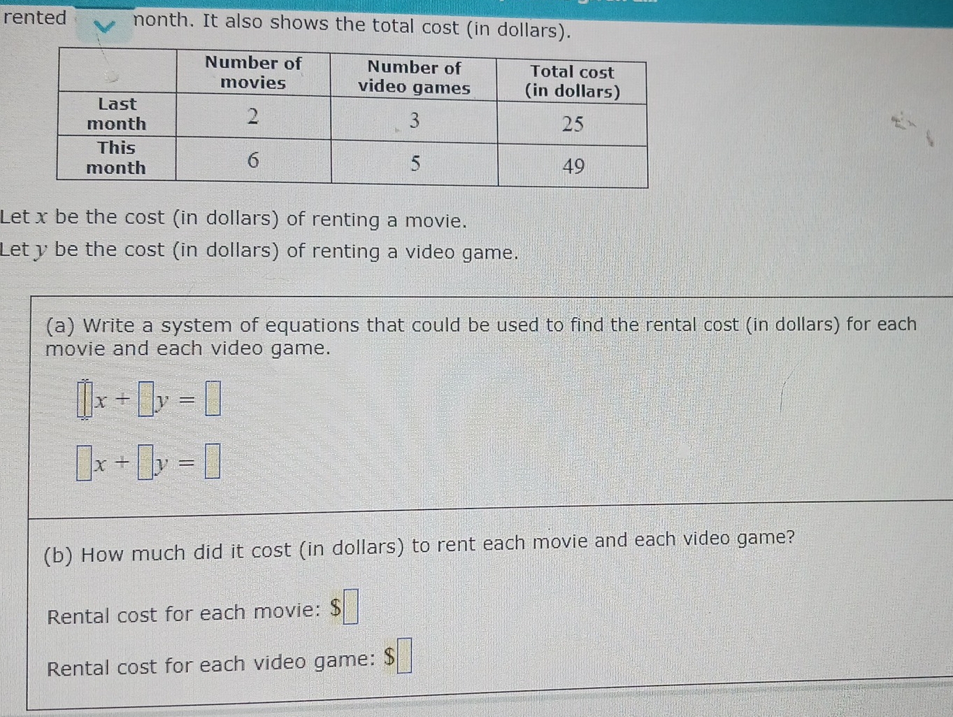 rented nonth. It also shows the total cost (in doll 
Let x be the cost (in dollars) of renting a movie. 
Let y be the cost (in dollars) of renting a video game. 
(a) Write a system of equations that could be used to find the rental cost (in dollars) for each 
movie and each video game.
□ x+□ y=□
□ x+□ y=□
(b) How much did it cost (in dollars) to rent each movie and each video game? 
Rental cost for each movie: S□
=□
Rental cost for each video game: $□