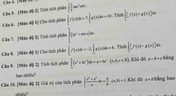 [Mrc độ 
Câu 5. [Mức độ 2] Tính tích phân
∈tlimits _4^(9[f(x)+g(x)]dx. 
Câu 6. [Mức độ 1] Cho tích phân 
Câu 7. [Mức độ 2] Tính tích phân beginarray)l 1,x<0, when 2(x>0,when 2x=x+4x /2, when x>0, when y=x-1x, when x=1 when x, y
Câu 8. [Mức độ 1] Cho tích phân ∈tlimits _(-3)^5[f(x)-g(x)]dx. 
Câu 9. [Mức độ 2] Tính tích phân Khi đó a-b+c bàng 
bao nhiêu? 
Câu 10. [Mức độ 2] Giá trị của tích phân ∈tlimits _1^(4frac x^3)+x^2xdx= a/b , (a,b)=1.Khi đó a+b bằng bao 
nhiêu?