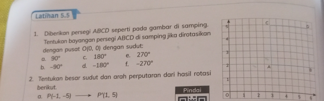 Latihan 5.5 
1. Diberikan persegi ABCD seperti pada gambar di samping. 
Tentukan bayangan persegi ABCD di samping jika dirotasikan 
dengan pusat O(0,0) dengan sudut: 
a. 90° C. 180° e. 270°
b. -90° d. -180° f. -270°
2. Tentukan besar sudut dan arah perputaran dari hasil rotasi 
berikut. 
a. P(-1,-5)to P'(1,5) Pindai
5 6