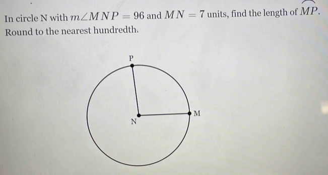 In circle N with m∠ MNP=96 and MN=7 units, find the length of widehat MP. 
Round to the nearest hundredth.