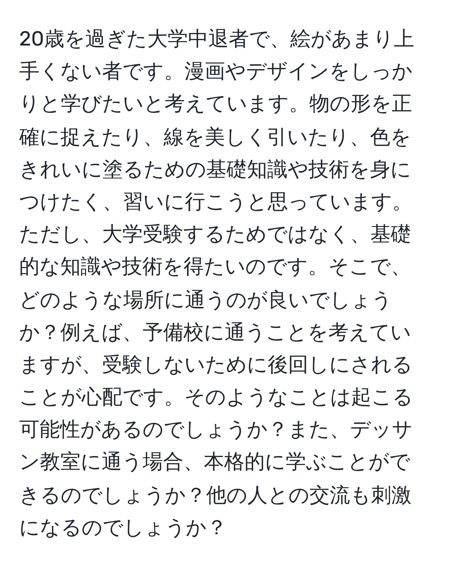 20歳を過ぎた大学中退者で、絵があまり上手くない者です。漫画やデザインをしっかりと学びたいと考えています。物の形を正確に捉えたり、線を美しく引いたり、色をきれいに塗るための基礎知識や技術を身につけたく、習いに行こうと思っています。ただし、大学受験するためではなく、基礎的な知識や技術を得たいのです。そこで、どのような場所に通うのが良いでしょうか？例えば、予備校に通うことを考えていますが、受験しないために後回しにされることが心配です。そのようなことは起こる可能性があるのでしょうか？また、デッサン教室に通う場合、本格的に学ぶことができるのでしょうか？他の人との交流も刺激になるのでしょうか？