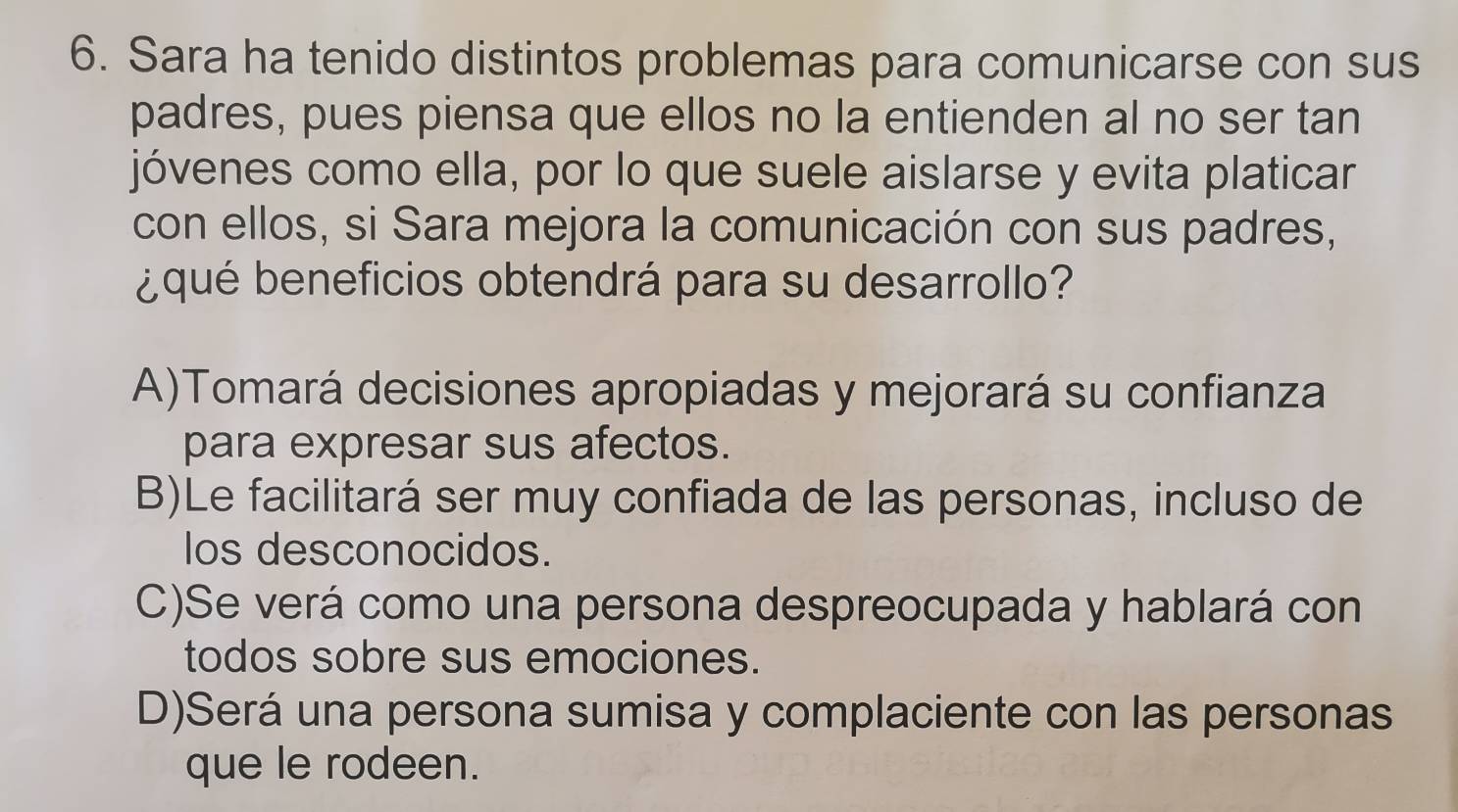 Sara ha tenido distintos problemas para comunicarse con sus
padres, pues piensa que ellos no la entienden al no ser tan
jóvenes como ella, por lo que suele aislarse y evita platicar
con ellos, si Sara mejora la comunicación con sus padres,
¿qué beneficios obtendrá para su desarrollo?
A)Tomará decisiones apropiadas y mejorará su confianza
para expresar sus afectos.
B)Le facilitará ser muy confiada de las personas, incluso de
los desconocidos.
C)Se verá como una persona despreocupada y hablará con
todos sobre sus emociones.
D)Será una persona sumisa y complaciente con las personas
que le rodeen.