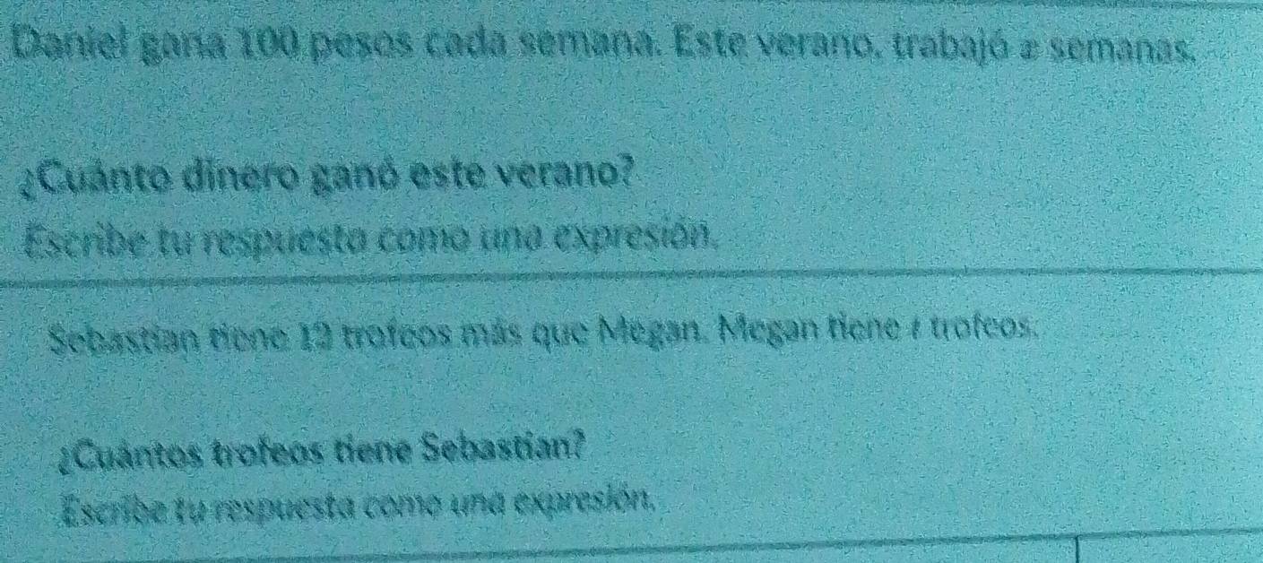 Daniel gana 100 pesos cada semana. Este verano. trabajó a semanas. 
¿Cuánto dinero ganó este verano? 
Escribe tu respuesta como una expresión. 
Sebastian tiene 12 trofeos más que Megan. Megan tiene 4 trofeos. 
¿Cuantos trofeos tiene Sebastian? 
Escribe tu respuesta como una expresión.