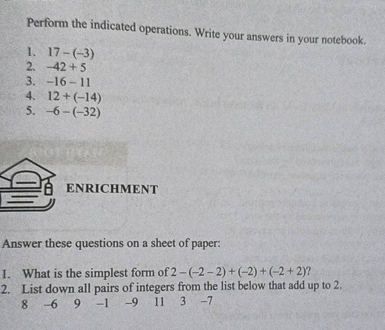 Perform the indicated operations. Write your answers in your notebook. 
1. 17-(-3)
2. -42+5
3. -16-11
4. 12+(-14)
5. -6-(-32)
ENRICHMENT 
Answer these questions on a sheet of paper: 
1. What is the simplest form of 2-(-2-2)+(-2)+(-2+2) ? 
2. List down all pairs of integers from the list below that add up to 2.
8 6 9 -1 -9 11 3 -7