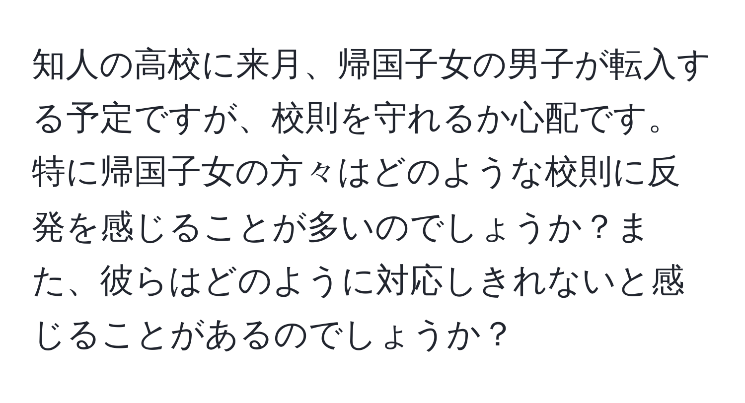 知人の高校に来月、帰国子女の男子が転入する予定ですが、校則を守れるか心配です。特に帰国子女の方々はどのような校則に反発を感じることが多いのでしょうか？また、彼らはどのように対応しきれないと感じることがあるのでしょうか？