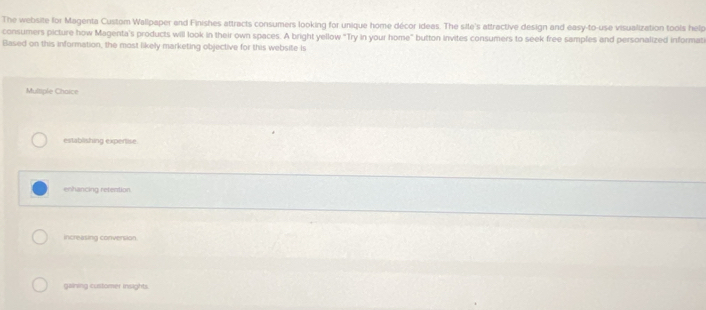 The website for Magenta Custom Wallpaper and Finishes attracts consumers looking for unique home décor ideas. The sile's attractive design and easy-to-use visualization tools help
consumers picture how Magenta's products will look in their own spaces. A bright yellow "Try in your home" button invites consumers to seek free samples and personalized informat
Based on this information, the most likely marketing objective for this website is
Multiple Chaice
establishing expentise
enhancing retention.
increasing convension
gaining customer insights.