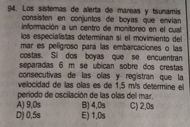 Los sistemas de alerta de mareas y tsunamis
consisten en conjuntos de boyas que envían
información a un centro de monitoreo en el cual
los especialistas determinan si el movimiento del
mar es peligroso para las embarcaciones o las
costas. Si dos boyas que se encuentran
separadas 6 m se ubican sobre dos crestas
consecutivas de las olas y registran que la
velocidad de las olas es de 1,5 m/s determine el
periodo de oscilación de las olas del mar.
A) 9,0s B) 4,0s C) 2,0s
D) 0,5s E) 1,0s