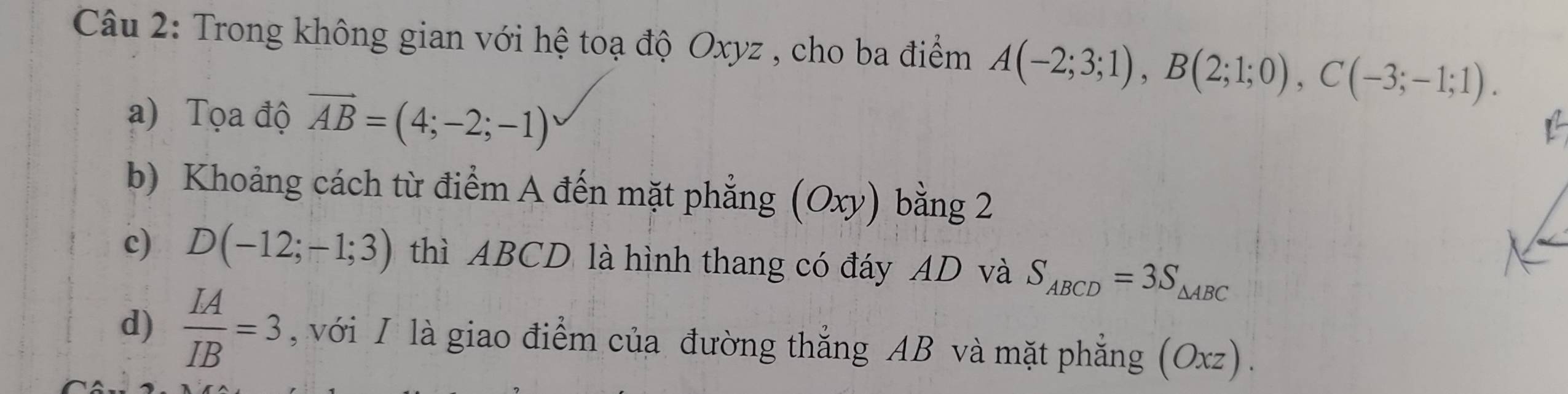 Trong không gian với hệ toạ độ Oxyz , cho ba điểm A(-2;3;1), B(2;1;0), C(-3;-1;1). 
a) Tọa độ vector AB=(4;-2;-1)
b) Khoảng cách từ điểm A đến mặt phẳng (Oxy) bằng 2 
c) D(-12;-1;3) thì ABCD là hình thang có đáy AD và S_ABCD=3S_△ ABC
d)  LA/IB =3 , với I là giao điểm của đường thắng AB và mặt phẳng (Oxz).