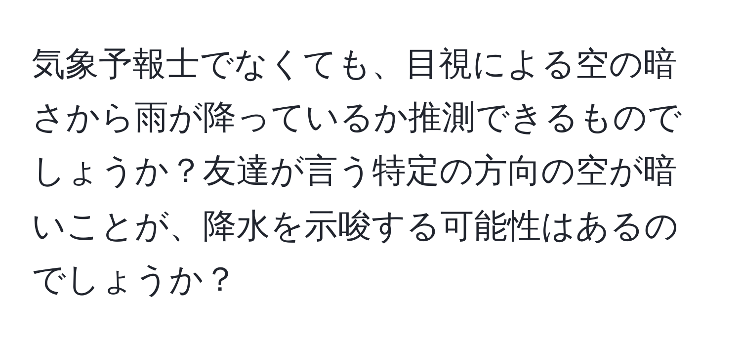 気象予報士でなくても、目視による空の暗さから雨が降っているか推測できるものでしょうか？友達が言う特定の方向の空が暗いことが、降水を示唆する可能性はあるのでしょうか？