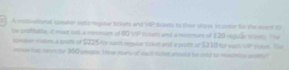 A mstivational speaker sells regular tickets and VIP tickets to ther show in onter for the event to 
te anshrable, it most sell a minmum of 80 VIP lickets and a nemmum of 120 regule scens. The 
spolber maken a proft of $225 für each regular ticket and a prote of $210 for eash VOP Poket Bls 
vonce has naten fe 300 people. How many of nact tcket should be shld to maninon prolis?