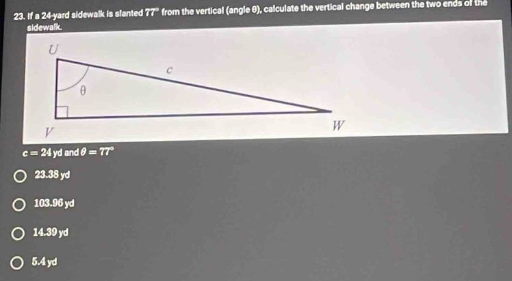 If a 24-yard sidewalk is slanted 77° from the vertical (angle θ), calculate the vertical change between the two ends of the
sidewalk.
c=24 yd andθ =77°
23.3 38 yd
103.96 yd
14.39 yd
5.4 yd