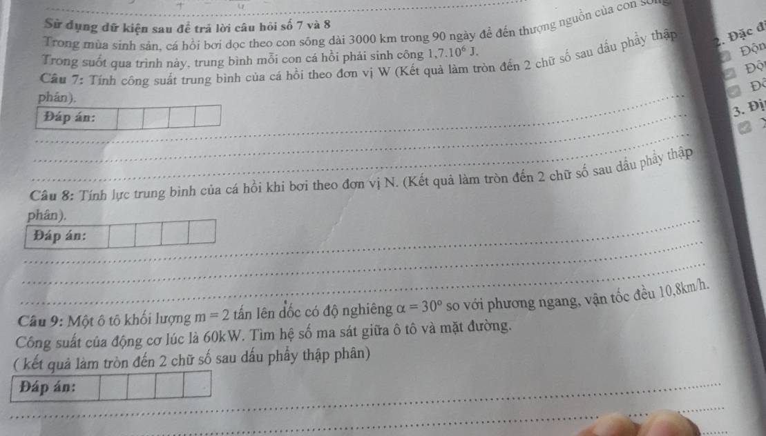 + 
Sử dụng dữ kiện sau để trả lời câu hôi số 7 và 8
Trong mùa sinh sản, cá hồi bơi dọc theo con sông dài 3000 km trong 90 ngày để đến thượng nguồn của con sei 
Độn 
Câu 7: Tính công suất trung bình của cá hồi theo đơn vị W (Kết ở òn đến 2 chữ số sau dầu phầy thập 2. Đặc đ 
Trong suốt qua trình này, trung bình mỗi con cá hồi phải sinh công 1,7.10^6J. 
Đột 
Độ 
phán), 
Đáp án: 
3. Đị 
Câu 8: Tính lực trung bình của cá hồi khi bơi theo đơn vị N. (Kết quả làm tròn đến 2 chữ số sau dầu phẩy thập 
phân). 
Đáp án: 
Câu 9: Một ô tô khối lượng m=2 tấn lên đốc có độ nghiêng alpha =30° so với phương ngang, vận tốc đều 10,8km/h. 
Công suất của động cơ lúc là 60kW. Tìm hệ số ma sát giữa ô tô và mặt đường. 
( kết quả làm tròn đến 2 chữ số sau dấu phẩy thập phân) 
Đáp án: