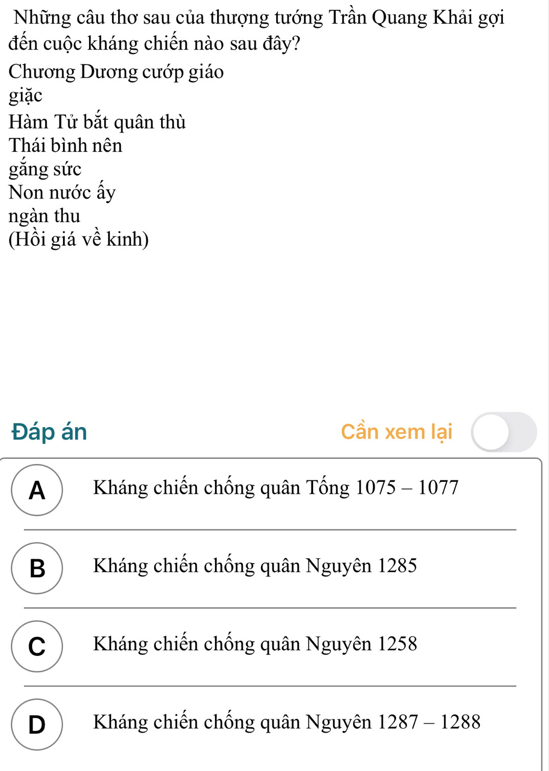 Những câu thơ sau của thượng tướng Trần Quang Khải gợi
đến cuộc kháng chiến nào sau đây?
Chương Dương cướp giáo
giặc
Hàm Tử bắt quân thù
Thái bình nên
gắng sức
Non nước ấy
ngàn thu
(Hồi giá về kinh)
Đáp án Cần xem lại
A ) Kháng chiến chống quân Tống 1075-1077
B ) Kháng chiến chống quân Nguyên 1285
C Kháng chiến chống quân Nguyên 1258
D Kháng chiến chống quân Nguyên 1287-1288