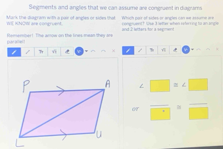 Segments and angles that we can assume are congruent in diagrams 
Mark the diagram with a pair of angles or sides that Which pair of sides or angles can we assume are 
WE KNOW are congruent. congruent? Use 3 letter when referring to an angle 
and 2 letters for a segment 
Remember! The arrow on the lines mean they are 
parallel! 
/ Tr sqrt(± ) In × / Tr sqrt(± ) χ
∠ □ ≌ ∠ □
or frac □ =frac □ 