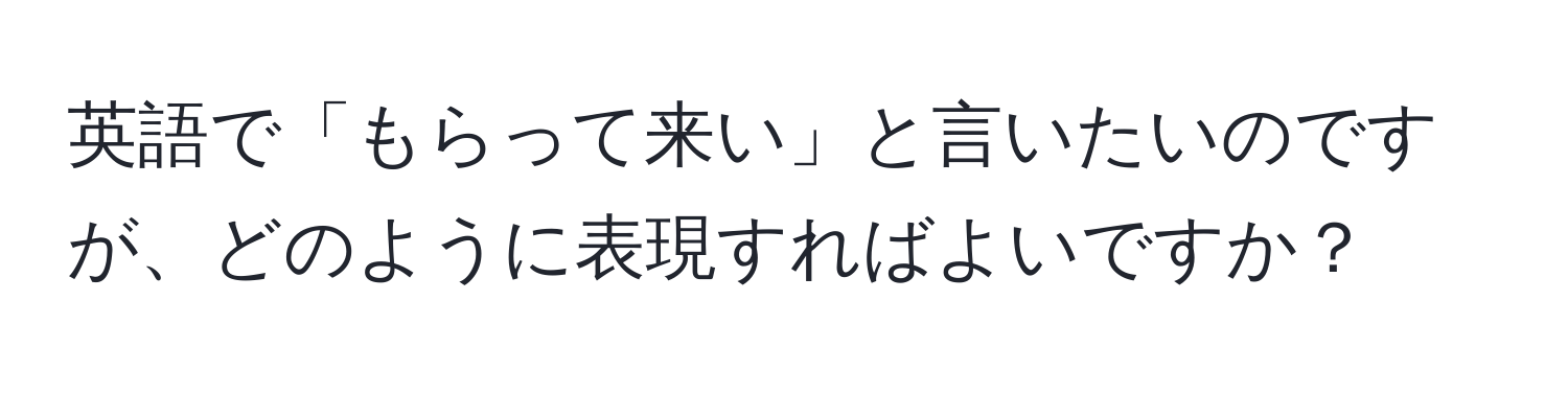 英語で「もらって来い」と言いたいのですが、どのように表現すればよいですか？