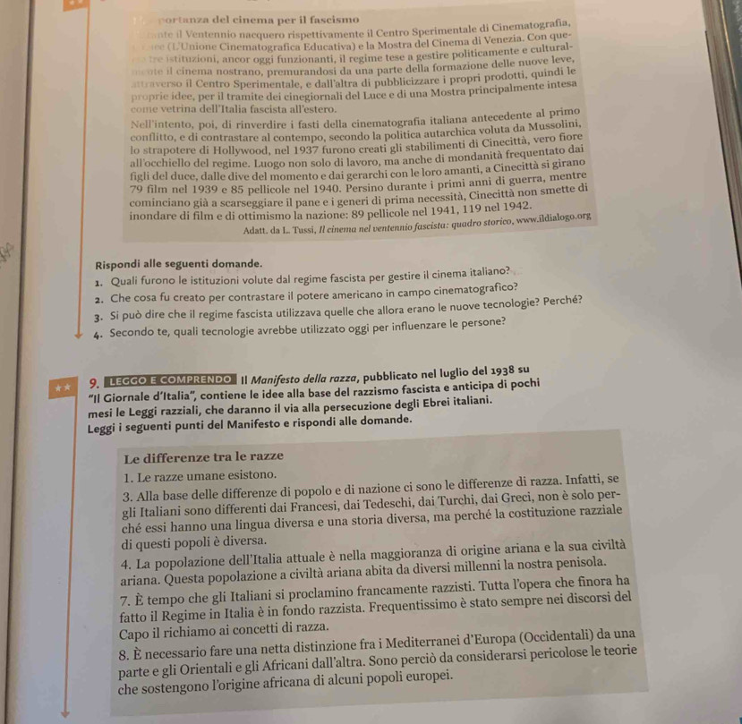 portanza del cinema per il fascismo
cante il Ventennio nacquero rispettívamente il Centro Sperimentale di Cinematografía,
é  L'Unione Cinematografica Educativa) e la Mostra del Cinema di Venezia. Con que-
n tre istituzioni, ancor oggi funzionanti, il regime tese a gestire politicamente e cultural-
o ote il cinema nostrano, premurandosi da una parte della formazione delle nuove leve,
attraverso il Centro Sperimentale, e dall'altra di pubblicizzare i propri prodotti, quindi le
proprie idee, per il tramite dei cinegiornali del Luce e di una Mostra principalmente intesa
come vetrina dell'Italia fascista all'estero.
Nell'intento, poi, di rinverdire i fasti della cinematografía italiana antecedente al primo
conflitto, e di contrastare al contempo, secondo la politica autarchica voluta da Mussolini,
lo strapotere di Hollywood, nel 1937 furono creati gli stabilimenti di Cinecittà, vero fiore
all'occhiello del regime. Luogo non solo di lavoro, ma anche di mondanità frequentato dai
figli del duce, dalle dive del momento e dai gerarchi con le loro amanti, a Cinecittà si girano
79 film nel 1939 e 85 pellicole nel 1940. Persino durante i primi anni di guerra, mentre
cominciano già a scarseggiare il pane e i generi di prima necessità, Cinecittà non smette di
inondare di film e di ottimismo la nazione: 89 pellicole nel 1941, 119 nel 1942.
Adatt. da L. Tussi, Il cinema nel ventennio fuscistα: quadro storico, www.ildialogo.org
Rispondi alle seguenti domande.
1. Quali furono le istituzioni volute dal regime fascista per gestire il cinema italiano?
2. Che cosa fu creato per contrastare il potere americano in campo cinematografico?
3. Si può dire che il regime fascista utilizzava quelle che allora erano le nuove tecnologie? Perché?
4. Secondo te, quali tecnologie avrebbe utilizzato oggi per influenzare le persone?
★* 9. "LEGGO E COMPRENDO" Il Manifesto della razza, pubblicato nel luglio del 1938 su
''Il Giornale d’Italia'', contiene le idee alla base del razzismo fascista e anticipa di pochi
mesi le Leggi razziali, che daranno il via alla persecuzione degli Ebrei italiani.
Leggi i seguenti punti del Manifesto e rispondi alle domande.
Le differenze tra le razze
1. Le razze umane esistono.
3. Alla base delle differenze di popolo e di nazione ci sono le differenze di razza. Infatti, se
gli Italiani sono differenti dai Francesi, dai Tedeschi, dai Turchi, dai Greci, non è solo per-
ché essi hanno una lingua diversa e una storia diversa, ma perché la costituzione razziale
di questi popoli è diversa.
4. La popolazione dell'Italia attuale è nella maggioranza di origine ariana e la sua civiltà
ariana. Questa popolazione a civiltà ariana abita da diversi millenni la nostra penisola.
7. È tempo che gli Italiani si proclamino francamente razzisti. Tutta l’opera che finora ha
fatto il Regime in Italia è in fondo razzista. Frequentissimo è stato sempre nei discorsi del
Capo il richiamo ai concetti di razza.
8. È necessario fare una netta distinzione fra i Mediterranei d'Europa (Occidentali) da una
parte e gli Orientali e gli Africani dall’altra. Sono perciò da considerarsi pericolose le teorie
che sostengono l’origine africana di alcuni popoli europei.