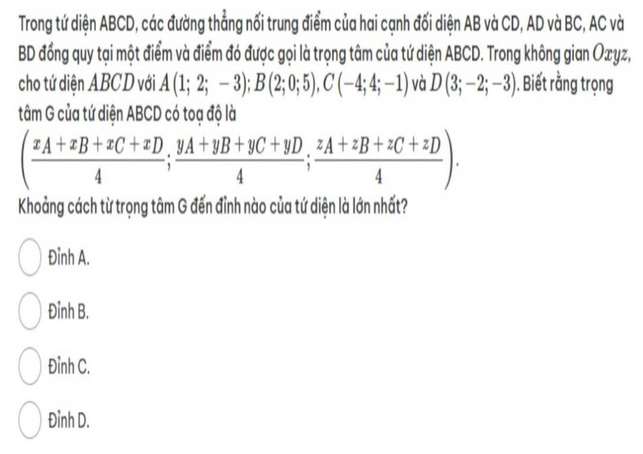 Trong tứ diện ABCD, các đường thẳng nối trung điểm của hai cạnh đối diện AB và CD, AD và BC, AC và
BD đồng quy tại một điểm và điểm đó được gọi là trọng tâm của tứ diện ABCD. Trong không gian Oxyz,
cho tứ diện ABCD với A(1;2;-3); B(2;0;5), C(-4;4;-1) và D(3;-2;-3). Biết rằng trọng
tâm G của tứ diện ABCD có toạ độ là
(frac x_A+x_B+x_C+x_D4;frac y_A+y_B+y_C+y_D4;frac z_A+z_B+z_C+z_D4). 
Khoảng cách từ trọng tâm G đến đỉnh nào của tứ diện là lớn nhất?
Đỉnh A.
Đỉnh B.
Đỉnh C.
Đỉnh D.