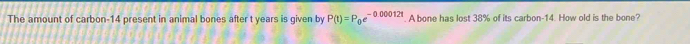 The amount of carbon- 14 present in animal bones after t years is given by P(t)=P_0e^(-0.00012t). A bone has lost 38% of its carbon- 14. How old is the bone?