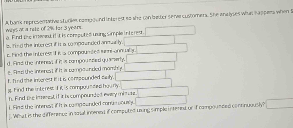 A bank representative studies compound interest so she can better serve customers. She analyses what happens when $
ways at a rate of 2% for 3 years. 
a. Find the interest if it is computed using simple interest. □ 
b. Find the interest if it is compounded annually. □ 
c. Find the interest if it is compounded semi-annually. _  
d. Find the interest if it is compounded quarterly. □ 
e. Find the interest if it is compounded monthly. □ 
f. Find the interest if it is compounded daily. □ 
g. Find the interest if it is compounded hourly. □ 
h. Find the interest if it is compounded every minute. □ 
i. Find the interest if it is compounded continuously. □ 
j. What is the difference in total interest if computed using simple interest or if compounded continuously? □